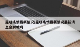 昆明疫情最新情况/昆明疫情最新情况最新消息会封城吗