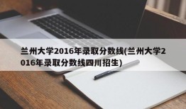 兰州大学2016年录取分数线(兰州大学2016年录取分数线四川招生)
