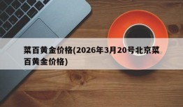 菜百黄金价格(2026年3月20号北京菜百黄金价格)