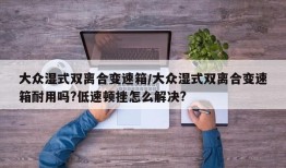 大众湿式双离合变速箱/大众湿式双离合变速箱耐用吗?低速顿挫怎么解决?