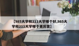 【985大学和211大学哪个好,985大学和211大学哪个更厉害】