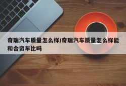 奇瑞汽车质量怎么样/奇瑞汽车质量怎么样能和合资车比吗