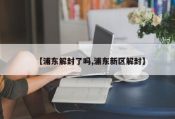 【浦东解封了吗,浦东新区解封】