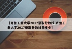 【齐鲁工业大学2017录取分数线,齐鲁工业大学2017录取分数线是多少】