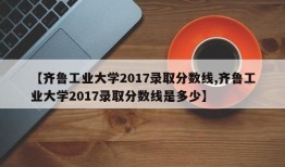 【齐鲁工业大学2017录取分数线,齐鲁工业大学2017录取分数线是多少】