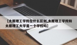 【太原理工学院在什么区别,太原理工学院和太原理工大学是一个学校吗】