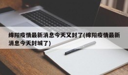 绵阳疫情最新消息今天又封了(绵阳疫情最新消息今天封城了)