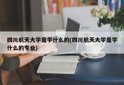 四川航天大学是学什么的(四川航天大学是学什么的专业)