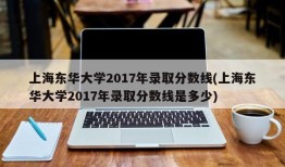上海东华大学2017年录取分数线(上海东华大学2017年录取分数线是多少)