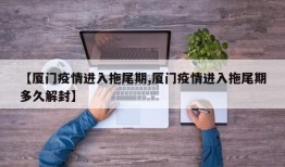 【厦门疫情进入拖尾期,厦门疫情进入拖尾期多久解封】