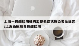 上海一核酸检测机构出现无症状感染者系谣言/上海新冠病毒核酸检测