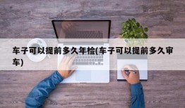 车子可以提前多久年检(车子可以提前多久审车)