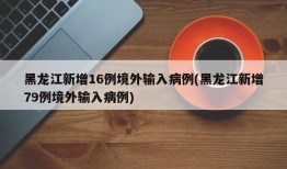 黑龙江新增16例境外输入病例(黑龙江新增79例境外输入病例)