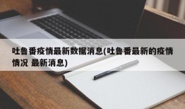 吐鲁番疫情最新数据消息(吐鲁番最新的疫情情况 最新消息)