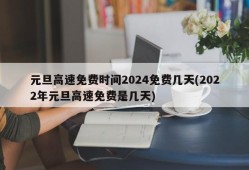 元旦高速免费时间2024免费几天(2022年元旦高速免费是几天)