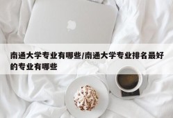 南通大学专业有哪些/南通大学专业排名最好的专业有哪些