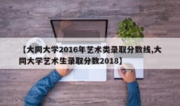 【大同大学2016年艺术类录取分数线,大同大学艺术生录取分数2018】