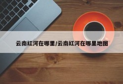云南红河在哪里/云南红河在哪里地图