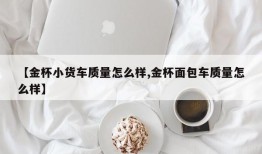 【金杯小货车质量怎么样,金杯面包车质量怎么样】