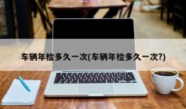 车辆年检多久一次(车辆年检多久一次?)