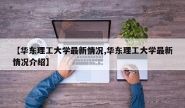 【华东理工大学最新情况,华东理工大学最新情况介绍】