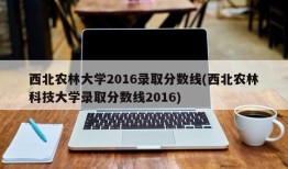 西北农林大学2016录取分数线(西北农林科技大学录取分数线2016)