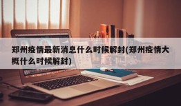 郑州疫情最新消息什么时候解封(郑州疫情大概什么时候解封)