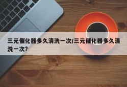三元催化器多久清洗一次/三元催化器多久清洗一次?