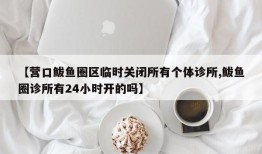 【营口鲅鱼圈区临时关闭所有个体诊所,鲅鱼圈诊所有24小时开的吗】
