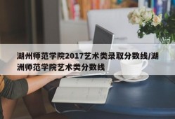 湖州师范学院2017艺术类录取分数线/湖洲师范学院艺术类分数线