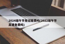 2024端午节免过路费吗(2022端午节高速免费吗)