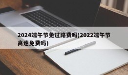 2024端午节免过路费吗(2022端午节高速免费吗)