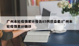 广州本轮疫情累计报告85例感染者/广州本轮疫情累计确诊