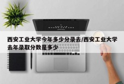 西安工业大学今年多少分录去/西安工业大学去年录取分数是多少