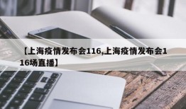 【上海疫情发布会116,上海疫情发布会116场直播】