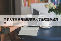 南航大学录取分数线/南航大学录取分数线河南