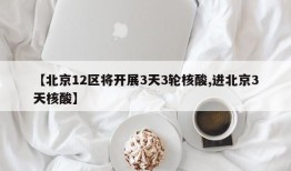 【北京12区将开展3天3轮核酸,进北京3天核酸】