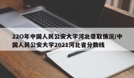 22O年中国人民公安大学河北录取情况/中国人民公安大学2021河北省分数线