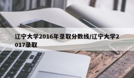 辽宁大学2016年录取分数线/辽宁大学2017录取