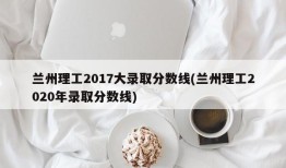 兰州理工2017大录取分数线(兰州理工2020年录取分数线)