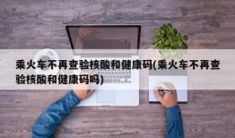 乘火车不再查验核酸和健康码(乘火车不再查验核酸和健康码吗)