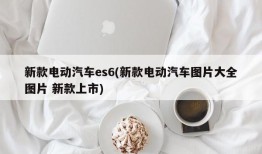 新款电动汽车es6(新款电动汽车图片大全图片 新款上市)