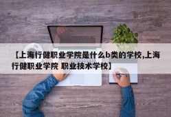 【上海行健职业学院是什么b类的学校,上海行健职业学院 职业技术学校】