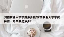 河南农业大学学费多少钱/河南农业大学学费标准一年学费是多少?