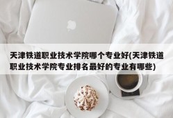 天津铁道职业技术学院哪个专业好(天津铁道职业技术学院专业排名最好的专业有哪些)