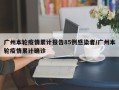 广州本轮疫情累计报告85例感染者/广州本轮疫情累计确诊
