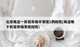 北京海淀一农贸市场中发现1例阳性(海淀哪个农贸市场发现阳性)