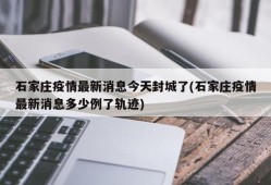 石家庄疫情最新消息今天封城了(石家庄疫情最新消息多少例了轨迹)