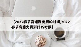 【2022春节高速路免费的时间,2022春节高速免费到什么时候】