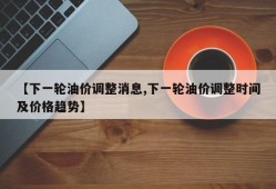 【下一轮油价调整消息,下一轮油价调整时间及价格趋势】
